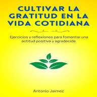 Cultivar La Gratitud En La Vida Cotidiana: Ejercicios y reflexiones para fomentar una actitud positiva y agradecida.