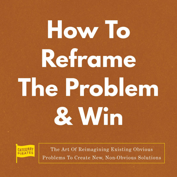 How To Reframe The Problem & Win: The Art Of Reimagining Existing Obvious Problems To Create New, Non-Obvious Solutions