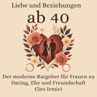 Liebe und Beziehungen ab 40: Der moderne Ratgeber für Frauen zu Dating, Ehe und Freundschaft