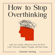 How to Stop Overthinking: Calm Your Anxiety, Break Free From the Worry Cycle, Overcome Negative Thoughts, and Start Living