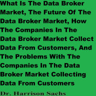 What Is The Data Broker Market, The Future Of The Data Broker Market, How The Companies In The Data Broker Market Collect Data From Customers, And The Problems With The Companies In The Data Broker Market Collecting Data From Customers
