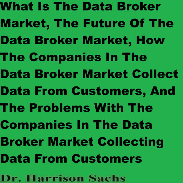 What Is The Data Broker Market, The Future Of The Data Broker Market, How The Companies In The Data Broker Market Collect Data From Customers, And The Problems With The Companies In The Data Broker Market Collecting Data From Customers