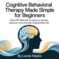 Cognitive Behavioral Therapy Made Simple for Beginners: Easy CBT Methods to Reduce Anxiety, Quiet Your Mind, and Start Feeling Better Fast