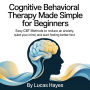 Cognitive Behavioral Therapy Made Simple for Beginners: Easy CBT Methods to Reduce Anxiety, Quiet Your Mind, and Start Feeling Better Fast