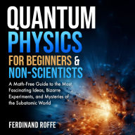 Quantum Physics for Beginners and Non-Scientists: A Math-Free Guide to the Most Fascinating Ideas, Bizarre Experiments, and Mysteries of the Subatomic World