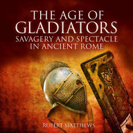 The Age of Gladiators: Savagery and Spectacle in Ancient Rome
