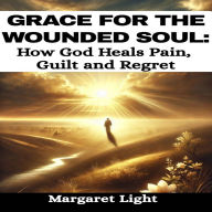 Grace for the Wounded Soul: How God Heals Pain, Guilt and Regret.