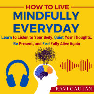 How To Live Mindfully Everyday: Learn to Listen to Your Body, Quiet Your Thoughts, Be Present, and Feel Fully Alive Again