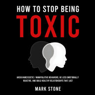 How to Stop Being Toxic: Avoid Narcissistic / Manipulative Behaviors, Be Less Emotionally Reactive, and Build Healthy Relationships That Last