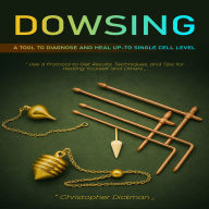 Dowsing: A Tool to Diagnose and Heal Up-to Single Cell Level (Use a Protocol to Get Results, Techniques, and Tips for Healing Yourself and Others)