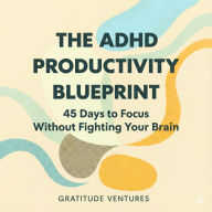 The ADHD Productivity Blueprint: 45 Days to Focus without Fighting Your Brain