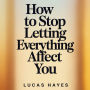 How To Stop Letting Everything Affect You: How To Break Free from Overthinking, Emotional Detachment, Anxiety, and the Mental Noise Controlling Your Life
