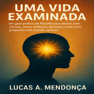 Uma Vida Examinada: Um guia prático de filosofia para pensar com clareza, tomar melhores decisões e viver com propósito num mundo confuse