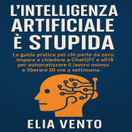 L'Intelligenza Artificiale è Stupida: La guida pratica per chi parte da zero. impara a chiedere a ChatGPT e all'IA per automatizzare il lavoro noioso e liberare 10 ore a settimana.