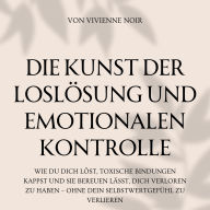 Die Kunst Der Loslösung und Emotionalen Kontrolle: Wie du dich löst, toxische Bindungen kappst und sie bereuen lässt, dich verloren zu haben - ohne dein Selbstwertgefühl zu verlieren