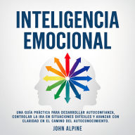 Inteligencia Emocional: Una guía práctica para desarrollar autoconfianza, controlar la ira en situaciones difíciles y avanzar con claridad en el camino del autoconocimiento