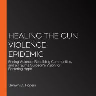 Healing the Gun Violence Epidemic: Ending Violence, Rebuilding Communities, and a Trauma Surgeon's Vision for Restoring Hope