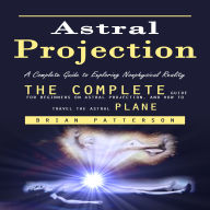 Astral Projection: A Complete Guide to Exploring Nonphysical Reality (The Complete Guide for Beginners on Astral Projection, and How to Travel the Astral Plane)