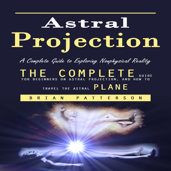 Astral Projection: A Complete Guide to Exploring Nonphysical Reality (The Complete Guide for Beginners on Astral Projection, and How to Travel the Astral Plane)
