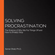 Solving Procrastination: The Science of Why We Put Things Off and How to (Finally!) Stop