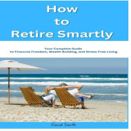 How to Retire Smartly: Your Complete Guide to Financial Freedom, Wealth Building, and Stress-Free Living