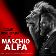 Come Diventare un Maschio Alfa: Impara a Conquistare le Donne con Tecniche Segrete di Seduzione che Funzionano Davvero