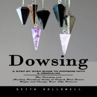 Dowsing: A Step by Step Guide to Dowsing With a Pendulum (The Dowsing and Healing Practical Guide to Unlock Your Inner Magic and Change Your Life Forever)