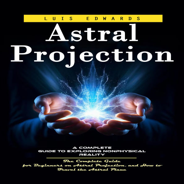 Astral Projection: A Complete Guide to Exploring Nonphysical Reality (The Complete Guide for Beginners on Astral Projection, and How to Travel the Astral Plane)