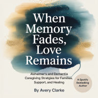 When Memory Fades, Love Remains: Alzheimer's and Dementia Caregiving Strategies for Families, Support, and Healing