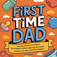First Time Dad: From Overwhelmed to Confident - The Complete Guide to Supporting Your Partner, Caring for Your Baby, and Thriving Together
