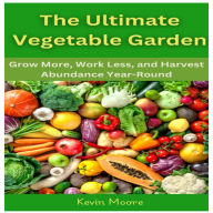 The Ultimate Vegetable Garden: Grow More, Work Less, and Harvest Abundance Year-Round