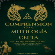 Comprensión De La Mitología Celta: Una Guía Para Principiantes Sobre Cuentos De Hadas, Folclore Y Guerreros Legendarios