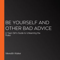 Be Yourself and Other Bad Advice: A Teen Girl's Guide to Unlearning the Rules