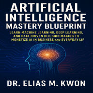 Artificial Intelligence Mastery Blueprint: Learn Machine Learning, Deep Learning, and Data-Driven Decision Making to Monetize AI in Business and Everyday Life