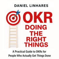 OKR Doing The Right Things: A Practical Guide to OKRs for People Who Actually Get Things Done