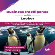Business Intelligence with Looker: Design, Develop, and Diagnose: The Comprehensive Looker Guide for Admins, Developers, and Users