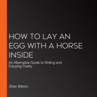 How to Lay an Egg with a Horse Inside: An Alternative Guide to Writing and Enjoying Poetry