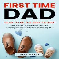 First-Time Dad: How to Be the Best Father and Partner During Baby's First Year (Supporting Your Partner, Baby Care, and Bonding While Finding Balance as a New Father)