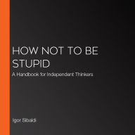 How Not To Be Stupid: A Handbook for Independent Thinkers