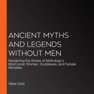 Ancient Myths and Legends Without Men: Reclaiming the Stories of Mythology's Most Iconic Women, Goddesses, and Female Monsters