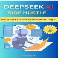 Deepseek AI Side Hustle: How to Build a Passive Income Stream Using AI: Earn, Create, and Thrive with AI