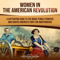 Women in the American Revolution: A Captivating Guide to the Brave Female Pioneers Who Shaped America's Fight for Independence
