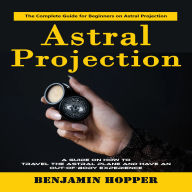 Astral Projection: The Complete Guide for Beginners on Astral Projection (A Guide on How to Travel the Astral Plane and Have an Out-of-body Experience)