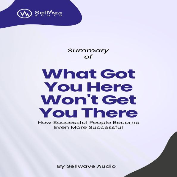 Summary of What Got You Here Won't Get You There: How Successful People Become Even More Successful (Abridged)