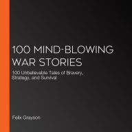 100 Mind-Blowing War Stories: 100 Unbelievable Tales of Bravery, Strategy, and Survival