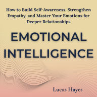 Emotional Intelligence: How to Build Self-Awareness, Strengthen Empathy, and Master Your Emotions for Deeper Relationships