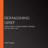 Reimagining Grief: A New Path to Finding Healing, Strength, and Joy after Loss