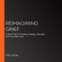 Reimagining Grief: A New Path to Finding Healing, Strength, and Joy after Loss