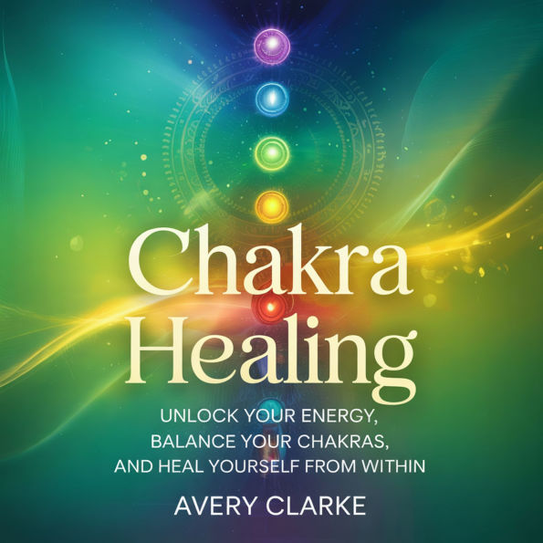 Chakra Healing: Unlock Your Energy, Balance Your Chakras, and Heal Yourself from Within