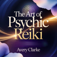 The Art of Psychic Reiki: Unlock Your Intuitive Power, Heal Your Energy, and Awaken the Psychic Within
